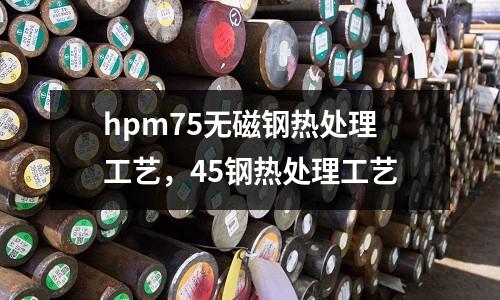 hpm75無磁鋼熱處理工藝，45鋼熱處理工藝