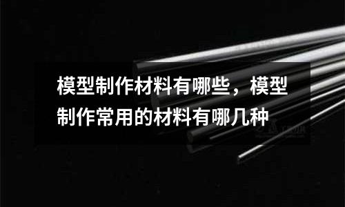 模型制作材料有哪些，模型制作常用的材料有哪幾種