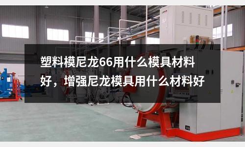 塑料模尼龍66用什么模具材料好，增強(qiáng)尼龍模具用什么材料好