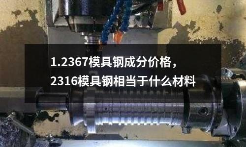 1.2367模具鋼成分價格，2316模具鋼相當于什么材料