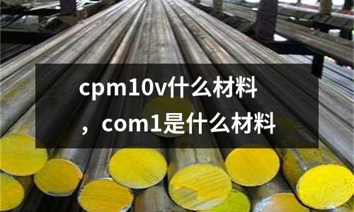 cpm10v什么材料，com1是什么材料