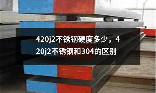 420j2不銹鋼硬度多少，420j2不銹鋼和304的區(qū)別