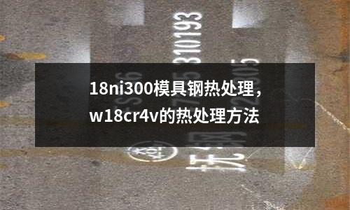 18ni300模具鋼熱處理，w18cr4v的熱處理方法