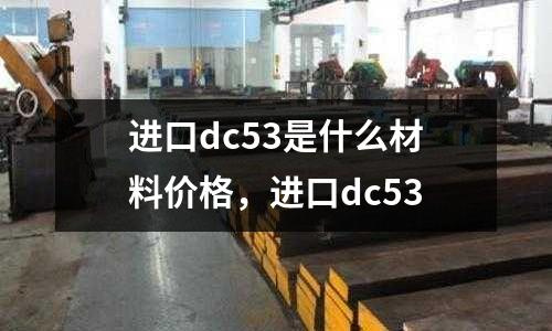 進(jìn)口dc53是什么材料價(jià)格，進(jìn)口dc53