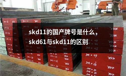 skd11的國產(chǎn)牌號是什么，skd61與skd11的區(qū)別