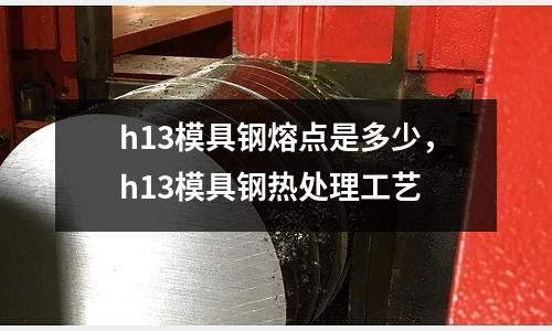 h13模具鋼熔點是多少，h13模具鋼熱處理工藝