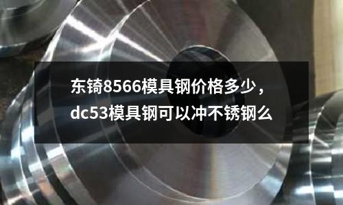 東锜8566模具鋼價格多少，dc53模具鋼可以沖不銹鋼么