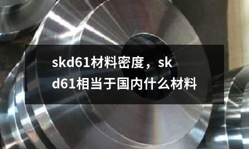 skd61材料密度，skd61相當于國內(nèi)什么材料