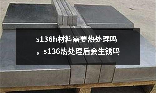 s136h材料需要熱處理嗎，s136熱處理后會生銹嗎