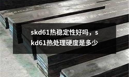 skd61熱穩定性好嗎，skd61熱處理硬度是多少