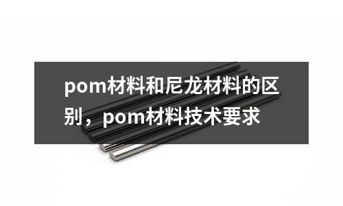 pom材料和尼龍材料的區別，pom材料技術要求