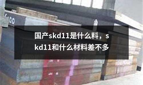 國產(chǎn)skd11是什么料，skd11和什么材料差不多