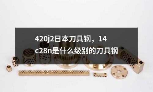 420j2日本刀具鋼，14c28n是什么級別的刀具鋼