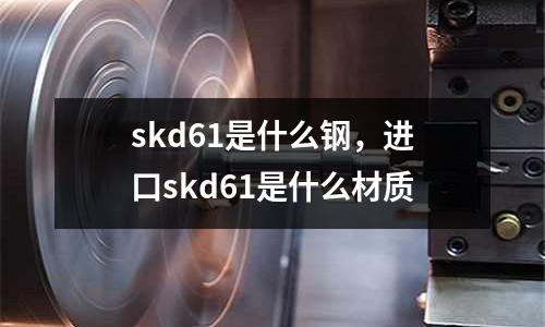 skd61是什么鋼，進(jìn)口skd61是什么材質(zhì)