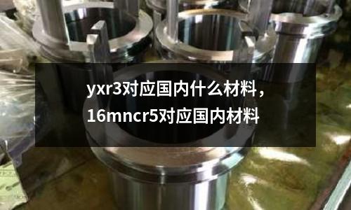 yxr3對應(yīng)國內(nèi)什么材料，16mncr5對應(yīng)國內(nèi)材料