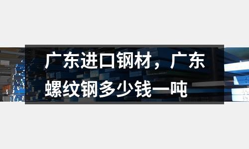 廣東進口鋼材，廣東螺紋鋼多少錢一噸