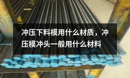 沖壓下料模用什么材質，沖壓模沖頭一般用什么材料