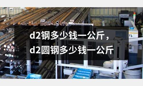 d2鋼多少錢一公斤，d2圓鋼多少錢一公斤