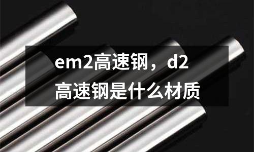 em2高速鋼，d2高速鋼是什么材質