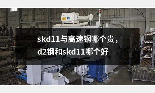 skd11與高速鋼哪個貴，d2鋼和skd11哪個好