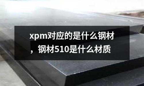 xpm對(duì)應(yīng)的是什么鋼材，鋼材510是什么材質(zhì)