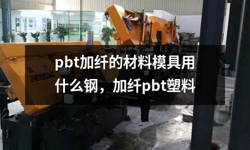 pbt加纖的材料模具用什么鋼，加纖pbt塑料