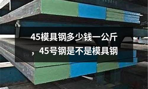 45模具鋼多少錢一公斤，45號鋼是不是模具鋼