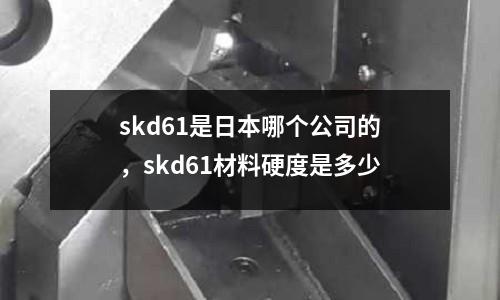 skd61是日本哪個公司的，skd61材料硬度是多少