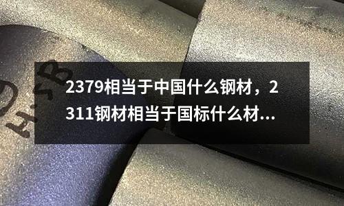 2379相當于中國什么鋼材，2311鋼材相當于國標什么材料