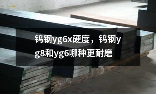 鎢鋼yg6x硬度，鎢鋼yg8和yg6哪種更耐磨