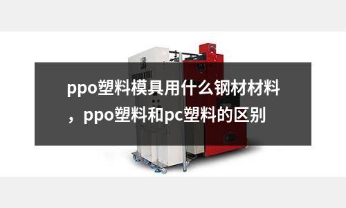 ppo塑料模具用什么鋼材材料，ppo塑料和pc塑料的區(qū)別