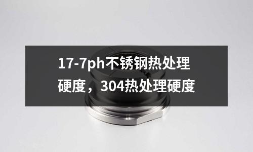 17-7ph不銹鋼熱處理硬度，304熱處理硬度