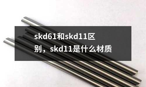 skd61和skd11區(qū)別，skd11是什么材質(zhì)