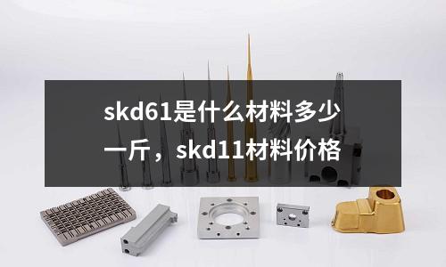 skd61是什么材料多少一斤，skd11材料價格