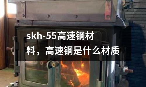 skh-55高速鋼材料，高速鋼是什么材質(zhì)