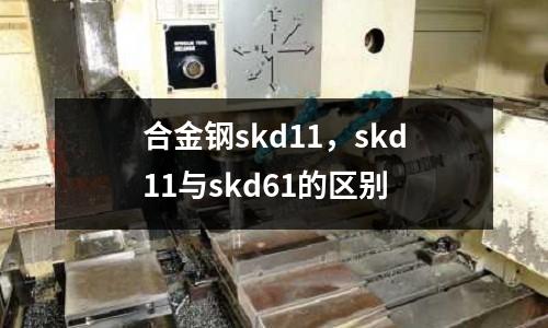 合金鋼skd11，skd11與skd61的區(qū)別