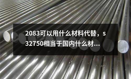 2083可以用什么材料代替，s32750相當(dāng)于國(guó)內(nèi)什么材質(zhì)