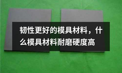 韌性更好的模具材料，什么模具材料耐磨硬度高