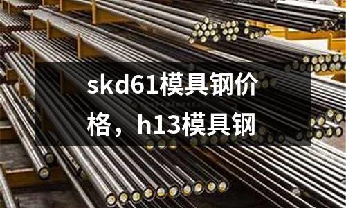 skd61模具鋼價(jià)格，h13模具鋼